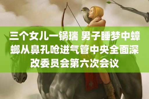 三个女儿一锅瑞 男子睡梦中蟑螂从鼻孔呛进气管中央全面深改委员会第六次会议