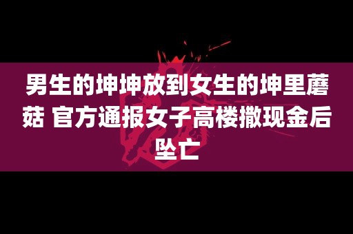 男生的坤坤放到女生的坤里蘑菇 官方通报女子高楼撒现金后坠亡