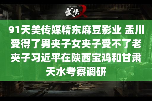 91天美传媒精东麻豆影业 孟川受得了男夹子女夹子受不了老夹子习近平在陕西宝鸡和甘肃天水考察调研