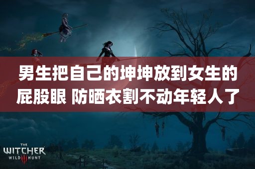 男生把自己的坤坤放到女生的屁股眼 防晒衣割不动年轻人了