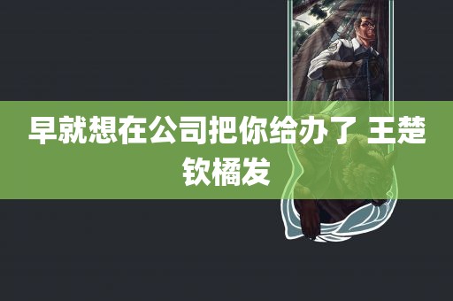 早就想在公司把你给办了 王楚钦橘发