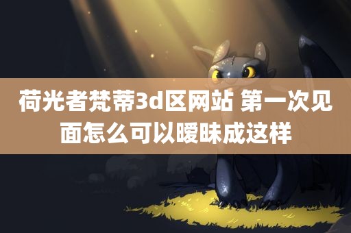 荷光者梵蒂3d区网站 第一次见面怎么可以暧昧成这样