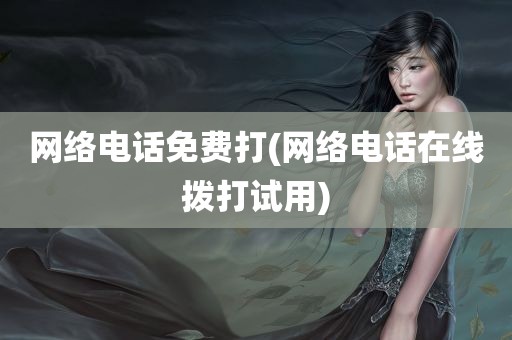 网络电话免费打(网络电话在线拨打试用)