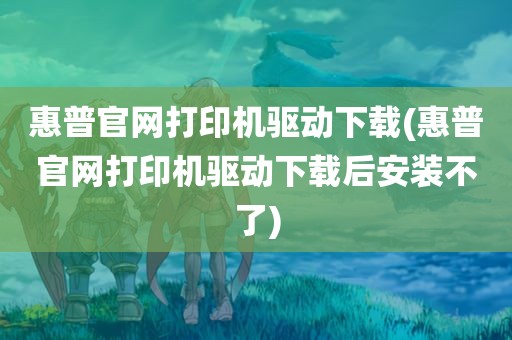 惠普官网打印机驱动下载(惠普官网打印机驱动下载后安装不了)