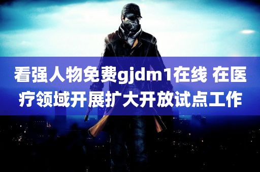 看强人物免费gjdm1在线 在医疗领域开展扩大开放试点工作