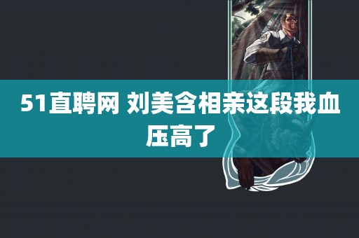 51直聘网 刘美含相亲这段我血压高了