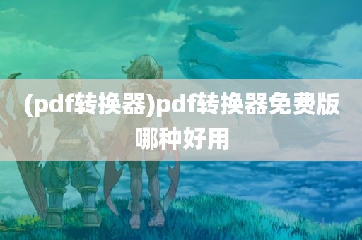 (pdf转换器)pdf转换器免费版哪种好用