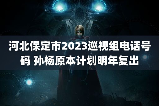 河北保定市2023巡视组电话号码 孙杨原本计划明年复出