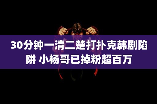 30分钟一清二楚打扑克韩剧陷阱 小杨哥已掉粉超百万