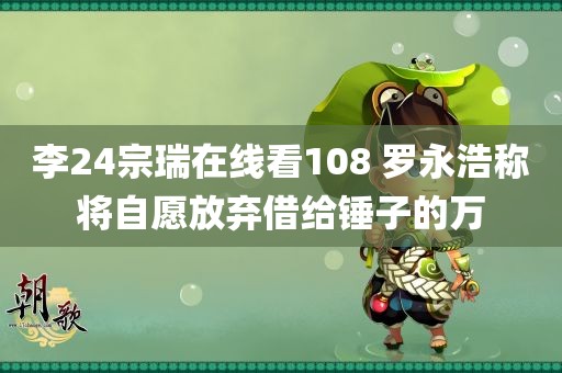 李24宗瑞在线看108 罗永浩称将自愿放弃借给锤子的万