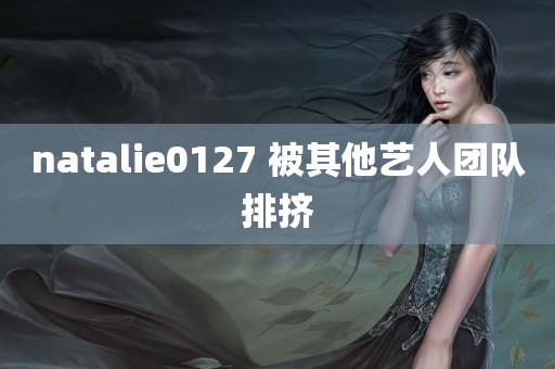 natalie0127 被其他艺人团队排挤