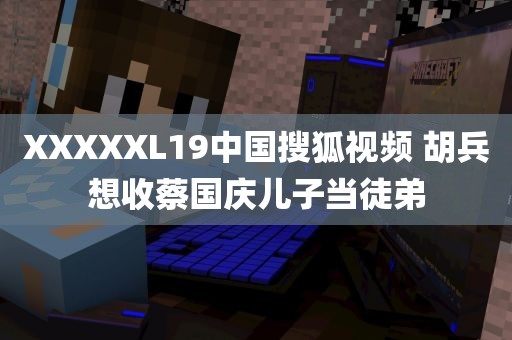 XXXXXL19中国搜狐视频 胡兵想收蔡国庆儿子当徒弟