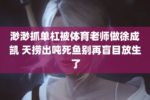 渺渺抓单杠被体育老师做徐成凯 天捞出吨死鱼别再盲目放生了