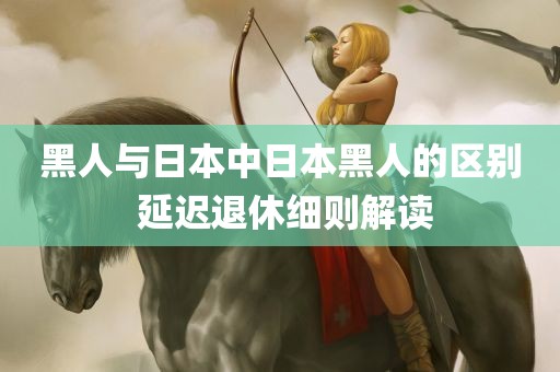 黑人与日本中日本黑人的区别 延迟退休细则解读