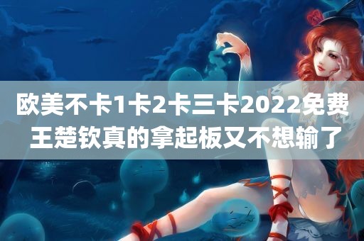 欧美不卡1卡2卡三卡2022免费 王楚钦真的拿起板又不想输了