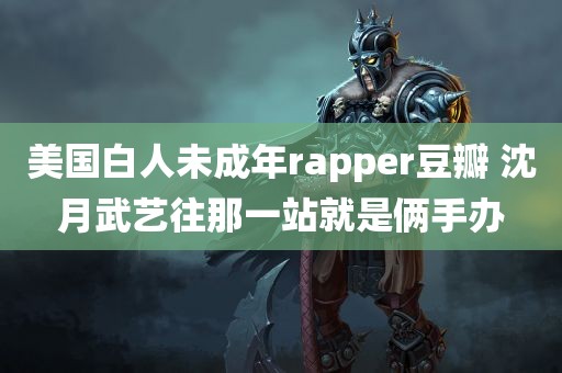 美国白人未成年rapper豆瓣 沈月武艺往那一站就是俩手办