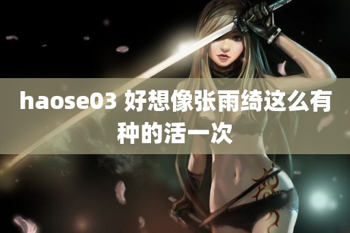 haose03 好想像张雨绮这么有种的活一次