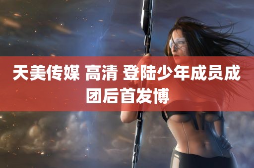 天美传媒 高清 登陆少年成员成团后首发博