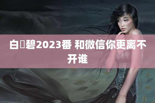 白咲碧2023番 和微信你更离不开谁