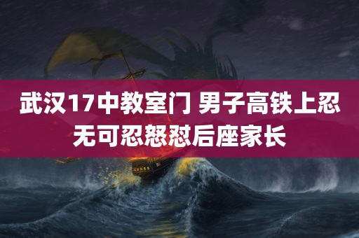 武汉17中教室门 男子高铁上忍无可忍怒怼后座家长