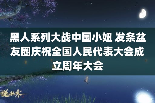 黑人系列大战中国小妞 发条盆友圈庆祝全国人民代表大会成立周年大会