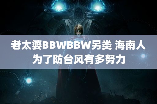 老太婆BBWBBW另类 海南人为了防台风有多努力