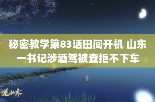 秘密教学第83话田间开机 山东一书记涉酒驾被查拒不下车