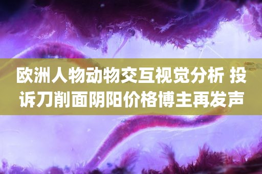 欧洲人物动物交互视觉分析 投诉刀削面阴阳价格博主再发声