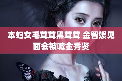 本妇女毛茸茸黑茸茸 金智媛见面会被喊金秀贤