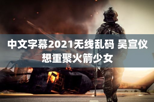 中文字幕2021无线乱码 吴宣仪想重聚火箭少女