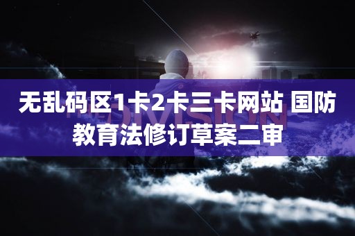 无乱码区1卡2卡三卡网站 国防教育法修订草案二审