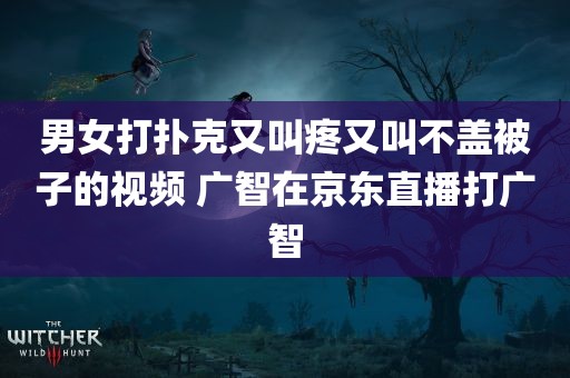 男女打扑克又叫疼又叫不盖被子的视频 广智在京东直播打广智