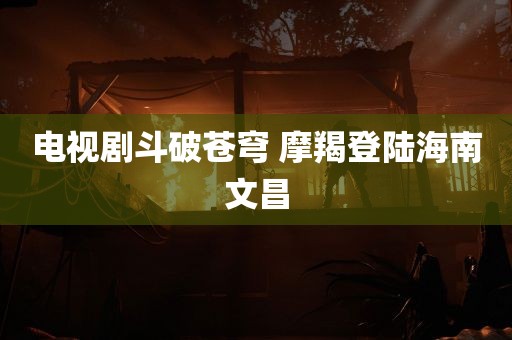 电视剧斗破苍穹 摩羯登陆海南文昌