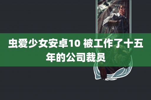 虫爱少女安卓10 被工作了十五年的公司裁员