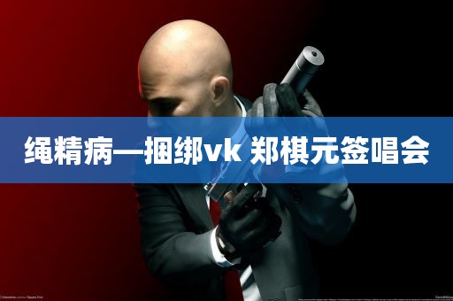 绳精病—捆绑vk 郑棋元签唱会