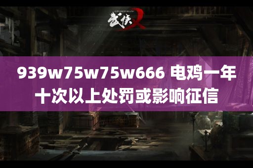 939w75w75w666 电鸡一年十次以上处罚或影响征信