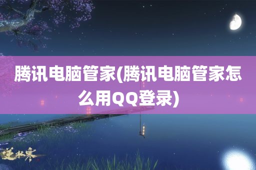 腾讯电脑管家(腾讯电脑管家怎么用QQ登录)