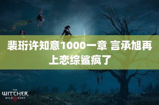 裴珩许知意1000一章 言承旭再上恋综鲨疯了