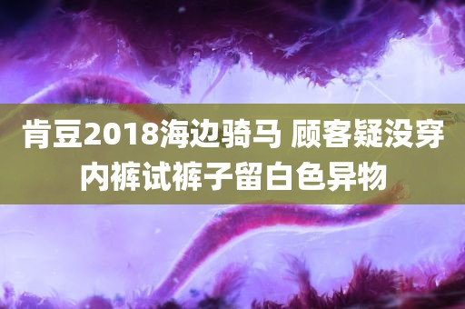 肯豆2018海边骑马 顾客疑没穿内裤试裤子留白色异物