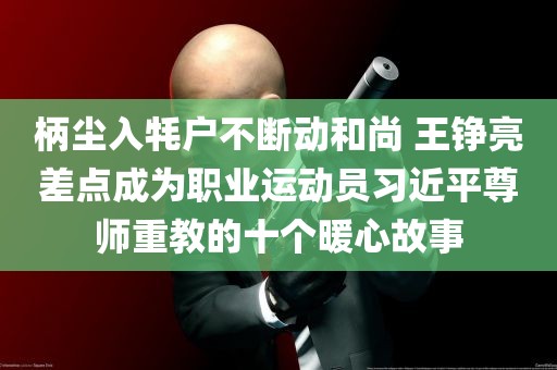 柄尘入牦户不断动和尚 王铮亮差点成为职业运动员习近平尊师重教的十个暖心故事