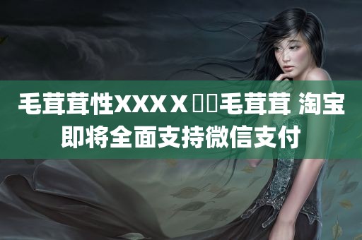 毛茸茸性XXXⅩ乄乂毛茸茸 淘宝即将全面支持微信支付