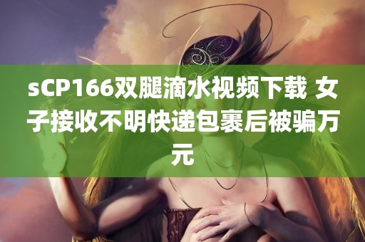 sCP166双腿滴水视频下载 女子接收不明快递包裹后被骗万元