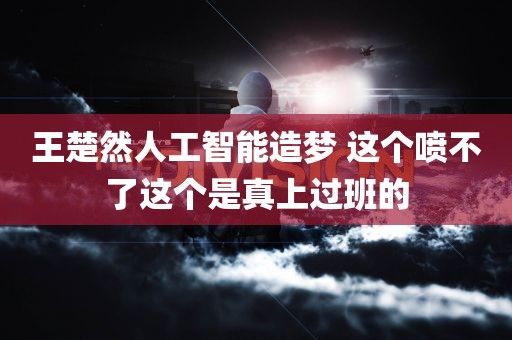 王楚然人工智能造梦 这个喷不了这个是真上过班的