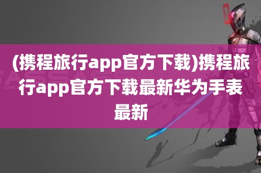 (携程旅行app官方下载)携程旅行app官方下载最新华为手表最新