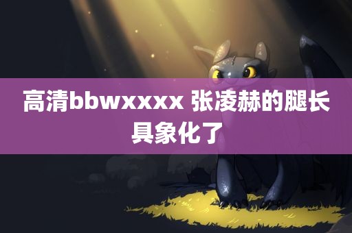 高清bbwxxxx 张凌赫的腿长具象化了