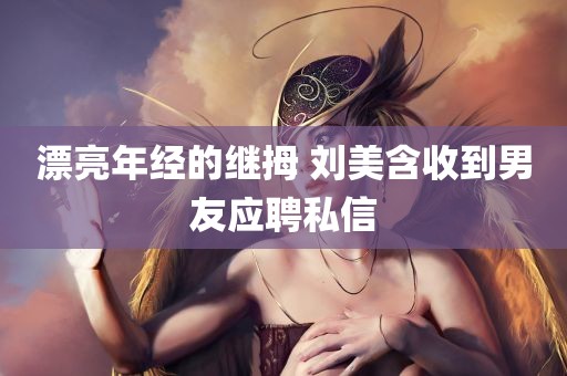 漂亮年经的继拇 刘美含收到男友应聘私信