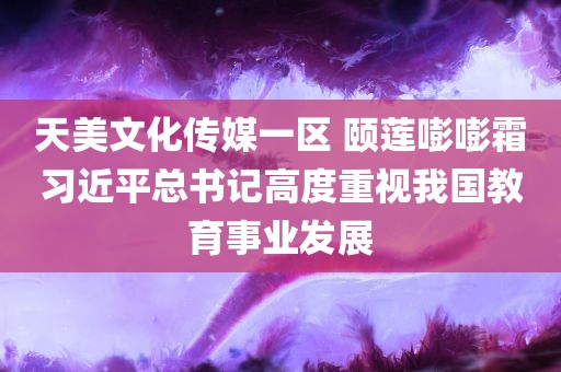 天美文化传媒一区 颐莲嘭嘭霜习近平总书记高度重视我国教育事业发展