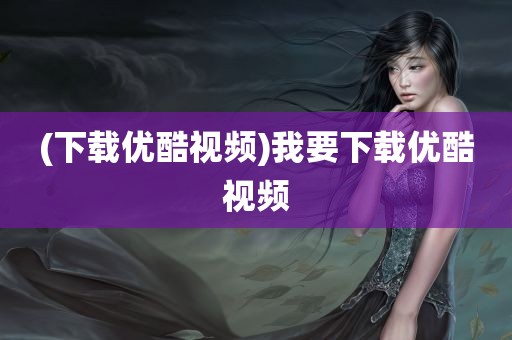 (下载优酷视频)我要下载优酷视频