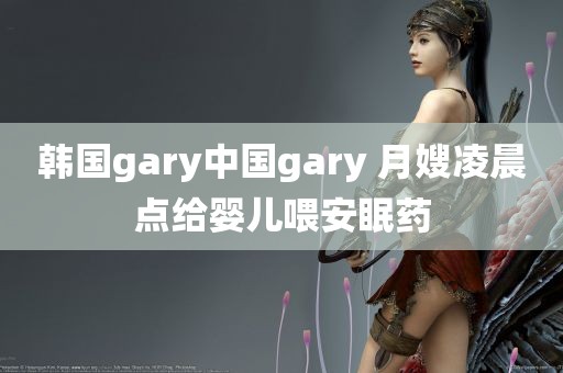 韩国gary中国gary 月嫂凌晨点给婴儿喂安眠药