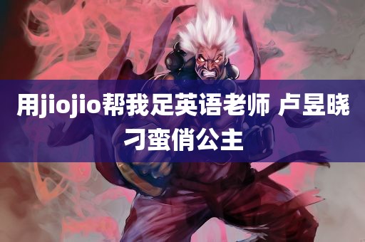 用jiojio帮我足英语老师 卢昱晓刁蛮俏公主